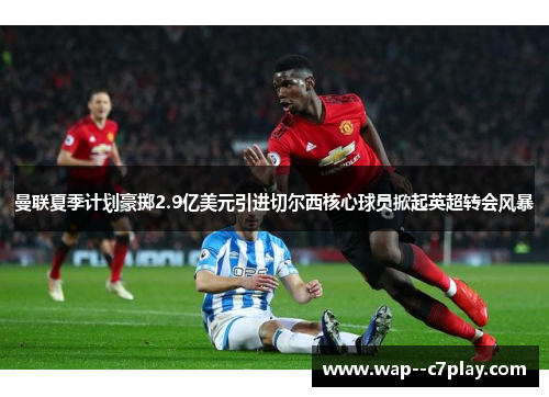 曼联夏季计划豪掷2.9亿美元引进切尔西核心球员掀起英超转会风暴