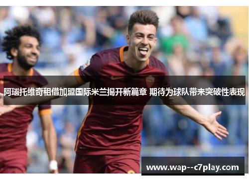 阿瑙托维奇租借加盟国际米兰揭开新篇章 期待为球队带来突破性表现 阿瑙托维奇租借加盟国际米兰揭开新篇章 期待为球队带来突破性表现