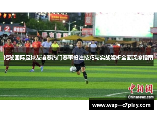 揭秘国际足球友谊赛热门赛事投注技巧与实战解析全面深度指南 揭秘国际足球友谊赛热门赛事投注技巧与实战解析全面深度指南